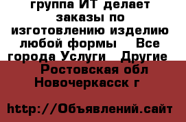 группа ИТ делает заказы по изготовлению изделию любой формы  - Все города Услуги » Другие   . Ростовская обл.,Новочеркасск г.